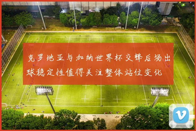 克罗地亚与加纳世界杯交锋后场出球稳定性值得关注整体站位变化