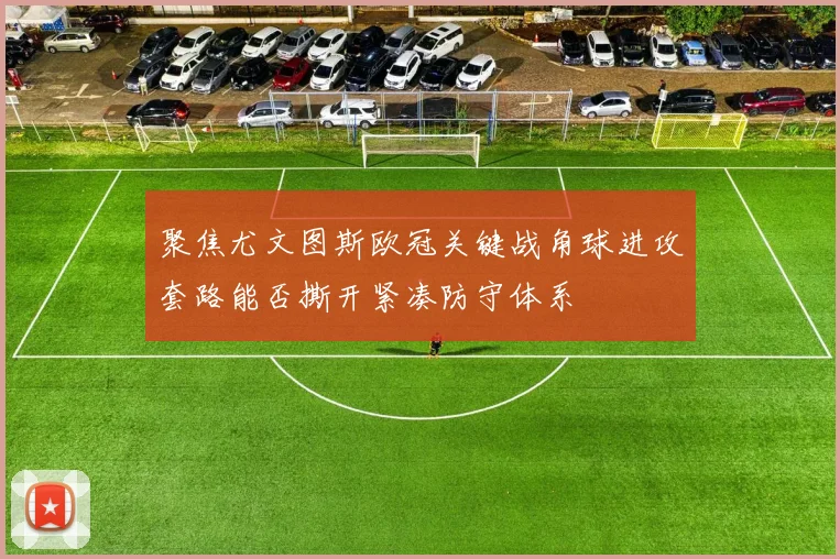聚焦尤文图斯欧冠关键战角球进攻套路能否撕开紧凑防守体系