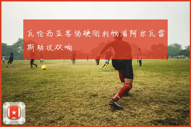 瓦伦西亚客场硬刚利物浦阿尔瓦雷斯助攻双响