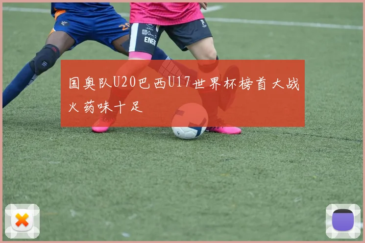 国奥队U20巴西U17世界杯榜首大战火药味十足