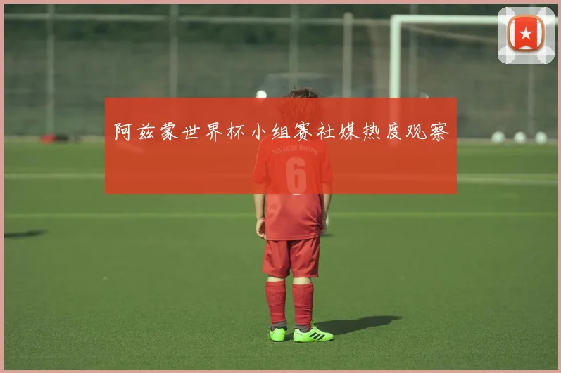 阿兹蒙世界杯小组赛社媒热度观察