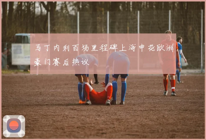 马丁内利百场里程碑上海申花欧洲豪门赛后热议