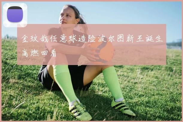 金玟哉任意球造险波尔图新王诞生高燃回看
