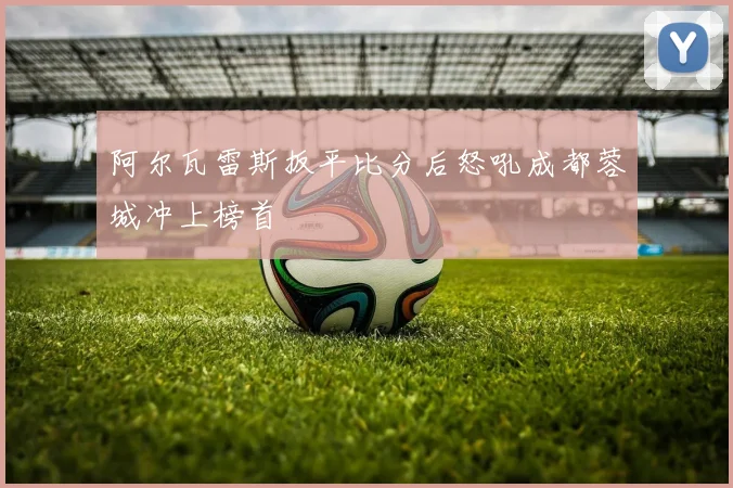 阿尔瓦雷斯扳平比分后怒吼成都蓉城冲上榜首