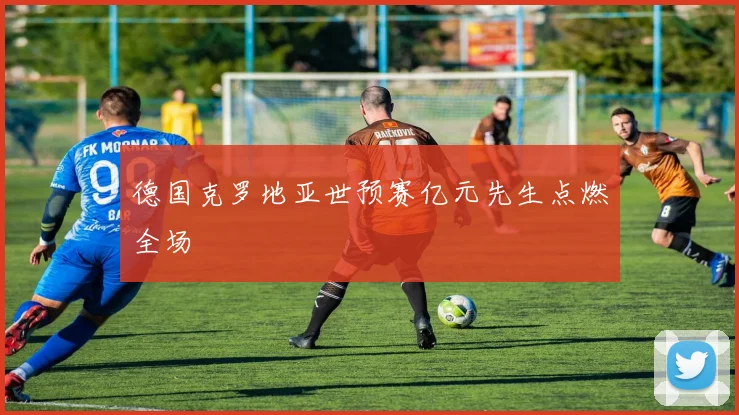 德国克罗地亚世预赛亿元先生点燃全场