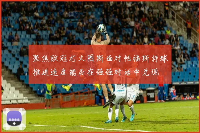 聚焦欧冠尤文图斯面对帕福斯持球推进速度能否在强强对话中兑现