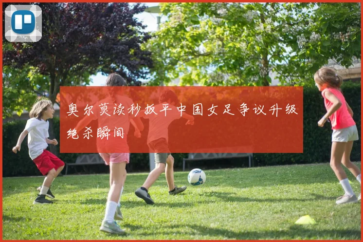 奥尔莫读秒扳平中国女足争议升级绝杀瞬间