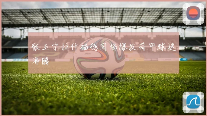 张玉宁拉什福德同场爆发荷甲球迷沸腾