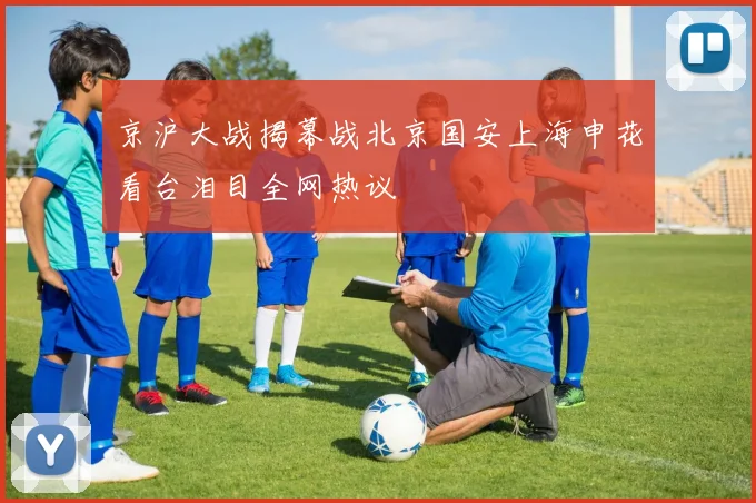 京沪大战揭幕战北京国安上海申花看台泪目全网热议