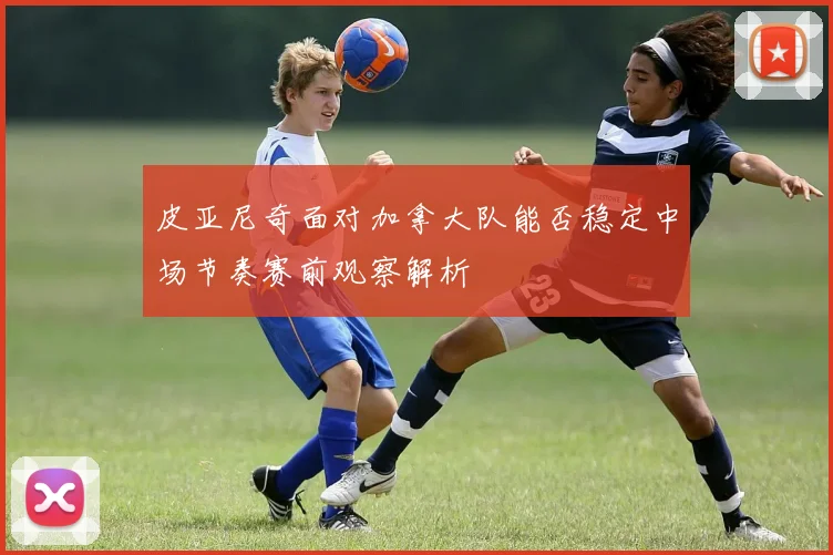 皮亚尼奇面对加拿大队能否稳定中场节奏赛前观察解析