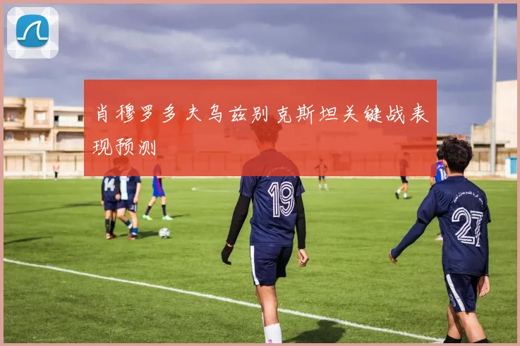 肖穆罗多夫乌兹别克斯坦关键战表现预测