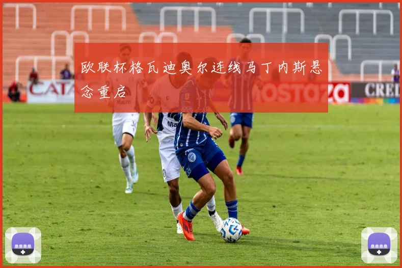 欧联杯格瓦迪奥尔连线马丁内斯悬念重启