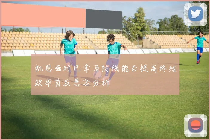 凯恩面对巴拿马防线能否提高终结效率首发悬念分析