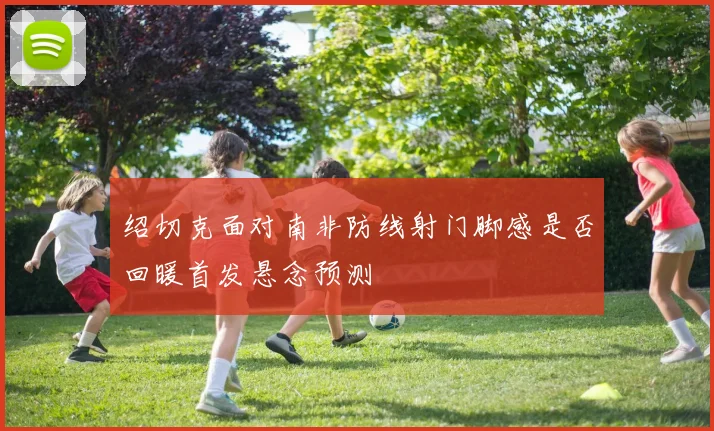 绍切克面对南非防线射门脚感是否回暖首发悬念预测