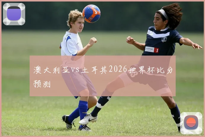 澳大利亚vs土耳其2026世界杯比分预测