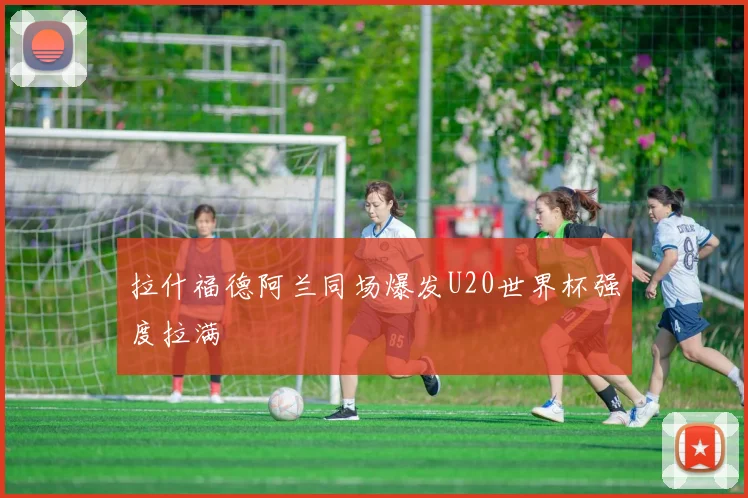拉什福德阿兰同场爆发U20世界杯强度拉满