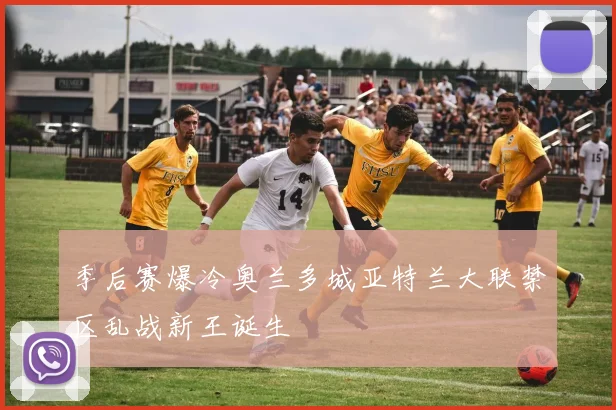 季后赛爆冷奥兰多城亚特兰大联禁区乱战新王诞生