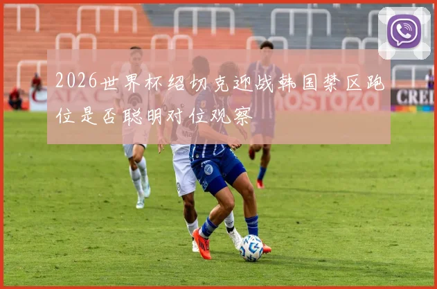2026世界杯绍切克迎战韩国禁区跑位是否聪明对位观察