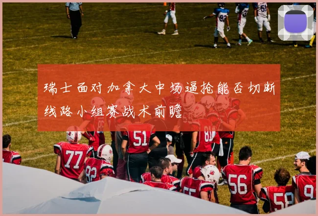 瑞士面对加拿大中场逼抢能否切断线路小组赛战术前瞻