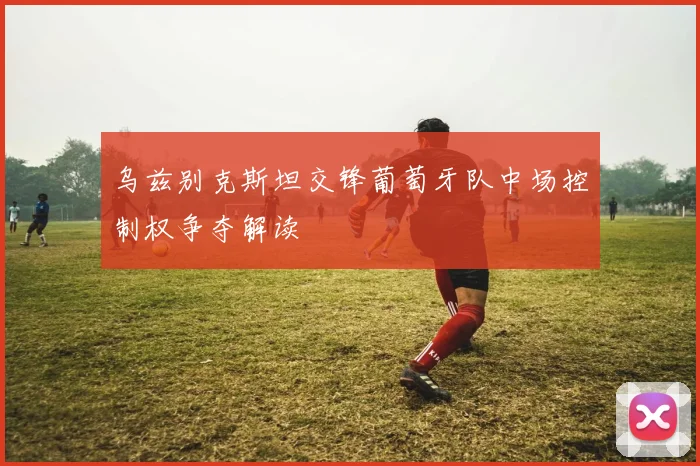乌兹别克斯坦交锋葡萄牙队中场控制权争夺解读