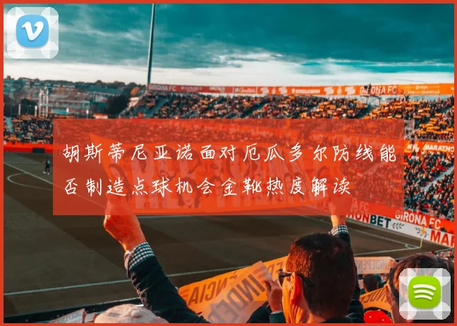 胡斯蒂尼亚诺面对厄瓜多尔防线能否制造点球机会金靴热度解读