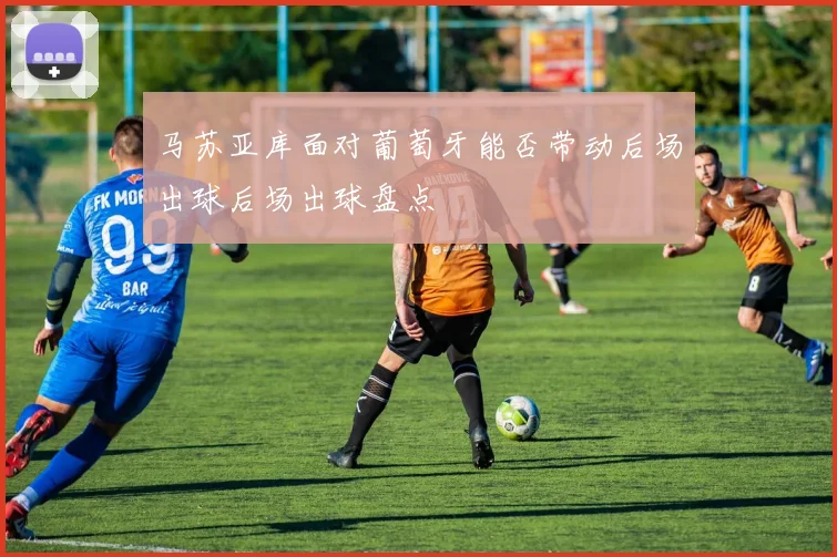 马苏亚库面对葡萄牙能否带动后场出球后场出球盘点