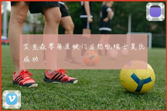 艾克森零角度破门后怒吼瑞士复仇成功