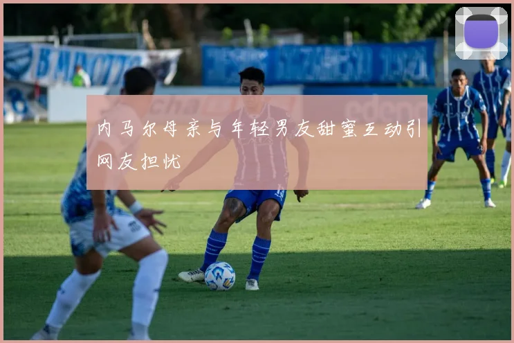 内马尔母亲与年轻男友甜蜜互动引网友担忧
