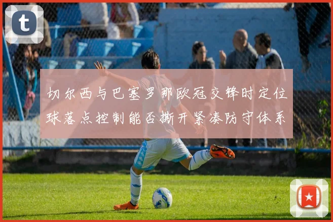 切尔西与巴塞罗那欧冠交锋时定位球落点控制能否撕开紧凑防守体系