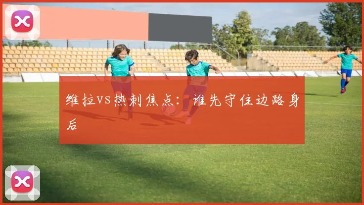 维拉vs热刺焦点：谁先守住边路身后