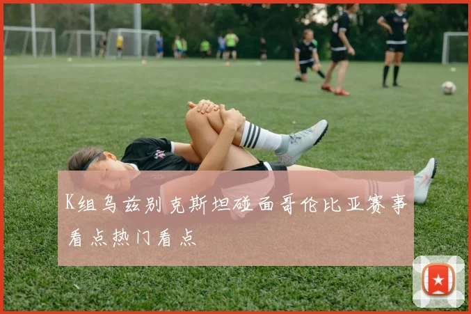 K组乌兹别克斯坦碰面哥伦比亚赛事看点热门看点