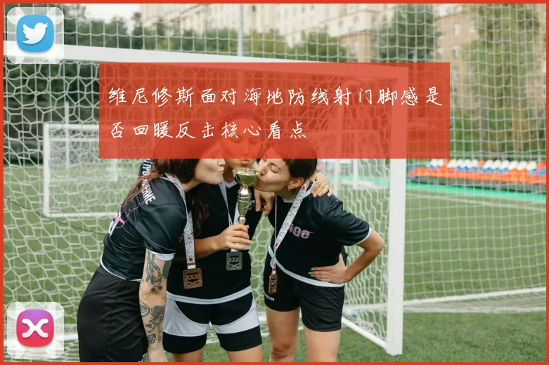 维尼修斯面对海地防线射门脚感是否回暖反击核心看点