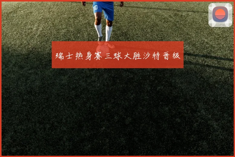 瑞士热身赛三球大胜沙特晋级