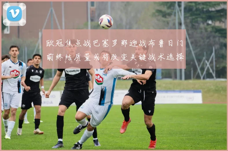 欧冠焦点战巴塞罗那迎战布鲁日门前终结质量或将改变关键战术选择