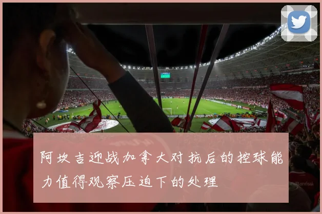阿坎吉迎战加拿大对抗后的控球能力值得观察压迫下的处理