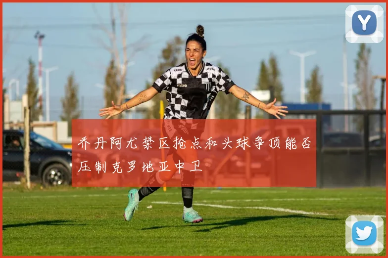 乔丹阿尤禁区抢点和头球争顶能否压制克罗地亚中卫