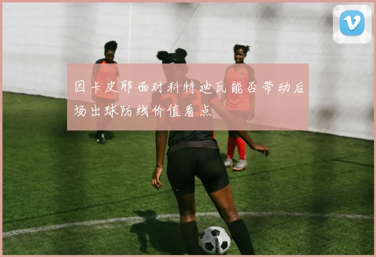 因卡皮耶面对科特迪瓦能否带动后场出球防线价值看点