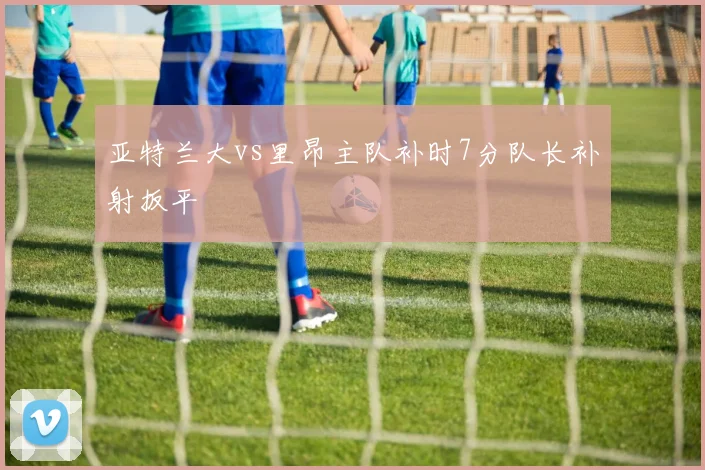 亚特兰大vs里昂主队补时7分队长补射扳平