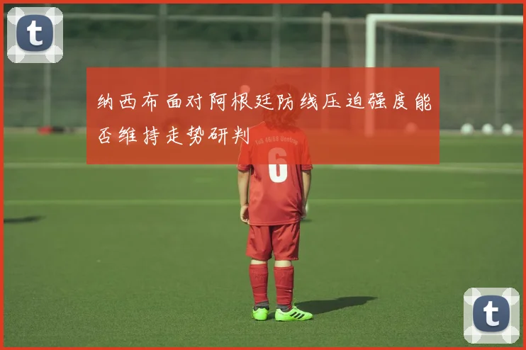 纳西布面对阿根廷防线压迫强度能否维持走势研判