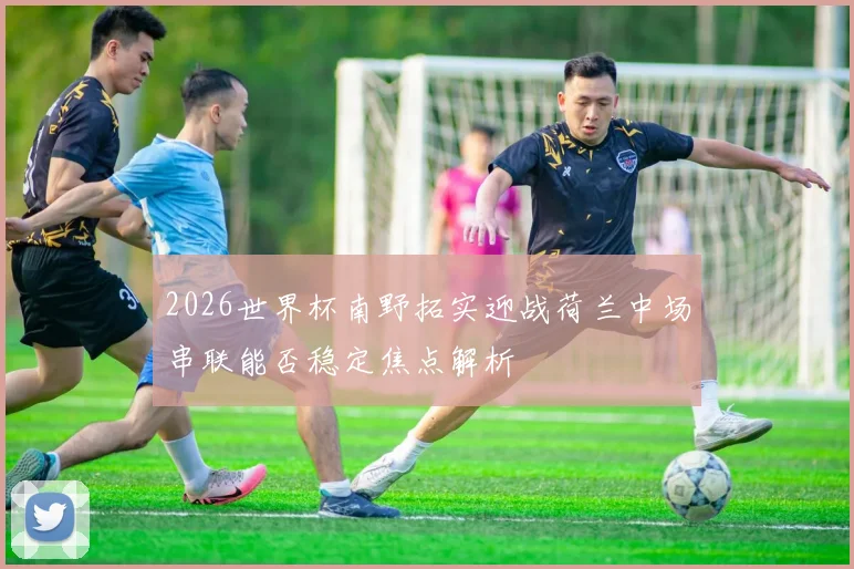 2026世界杯南野拓实迎战荷兰中场串联能否稳定焦点解析