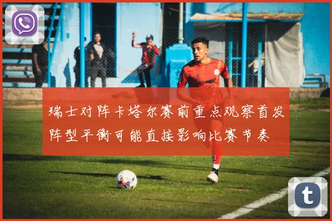 瑞士对阵卡塔尔赛前重点观察首发阵型平衡可能直接影响比赛节奏