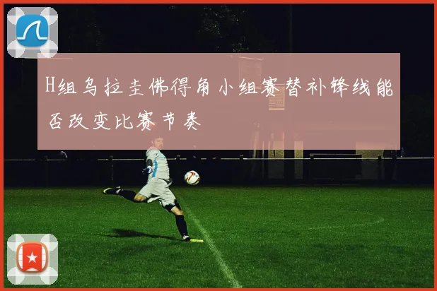 H组乌拉圭佛得角小组赛替补锋线能否改变比赛节奏