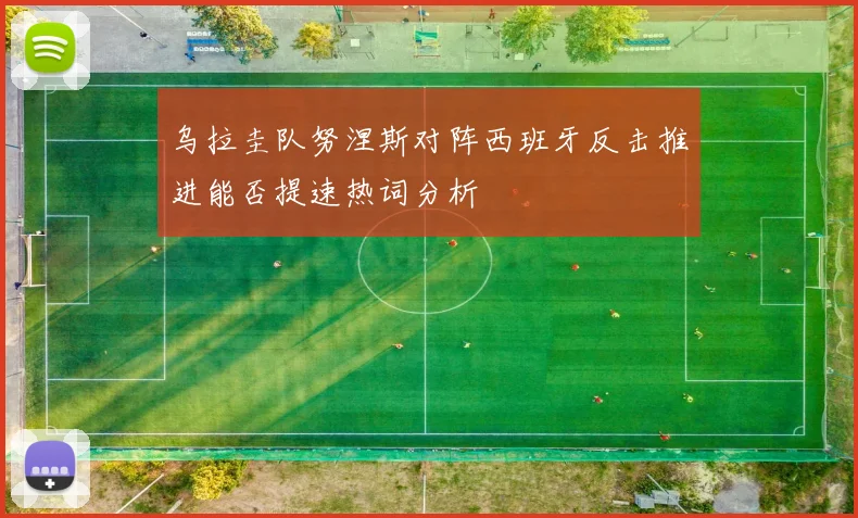 乌拉圭队努涅斯对阵西班牙反击推进能否提速热词分析
