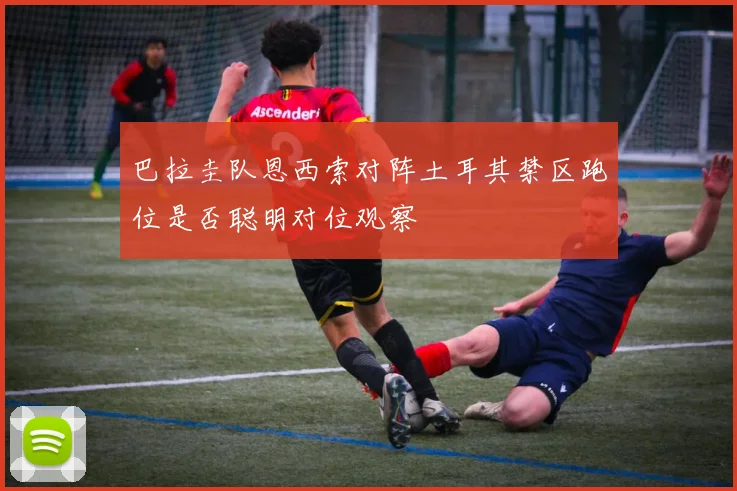 巴拉圭队恩西索对阵土耳其禁区跑位是否聪明对位观察