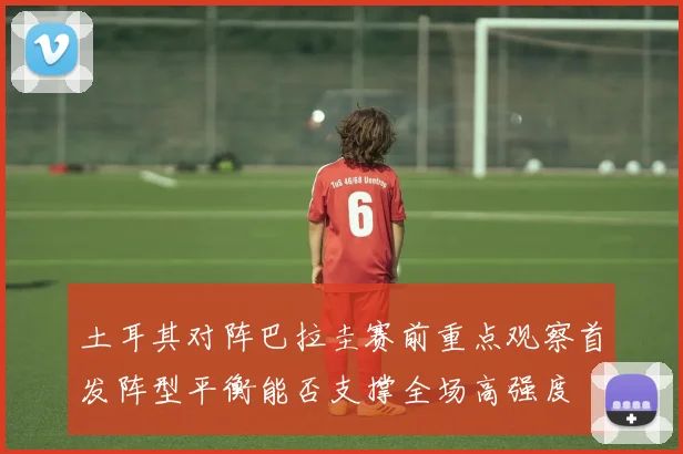 土耳其对阵巴拉圭赛前重点观察首发阵型平衡能否支撑全场高强度