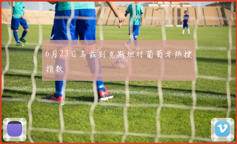 6月23日乌兹别克斯坦对葡萄牙热搜指数