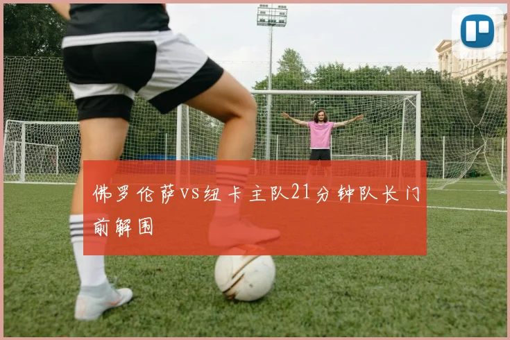佛罗伦萨vs纽卡主队21分钟队长门前解围