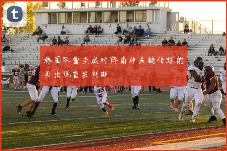 韩国队曹圭成对阵南非关键传球能否出现首发判断