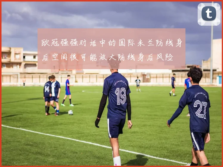 欧冠强强对话中的国际米兰防线身后空间很可能放大防线身后风险
