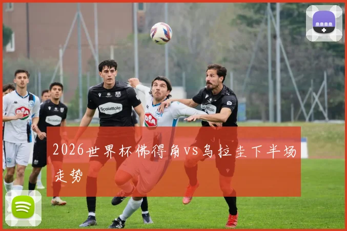 2026世界杯佛得角vs乌拉圭下半场走势